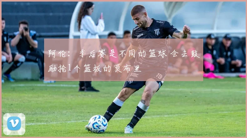 阿伦：季后赛是不同的篮球 会去鼓励抢1个篮板的莫布里