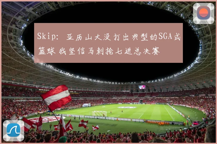 Skip：亚历山大没打出典型的SGA式篮球 我坚信马刺抢七进总决赛
