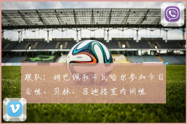 跟队：姆巴佩和卡瓦哈尔参加今日合练，贝林、吕迪格室内训练