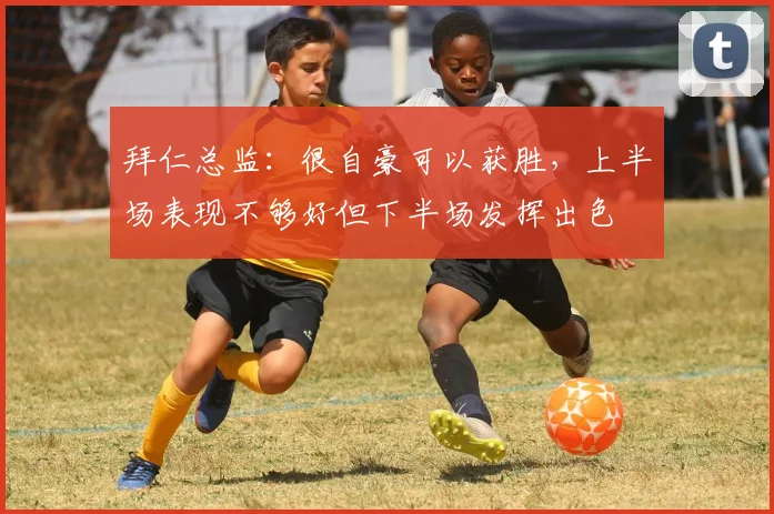 拜仁总监：很自豪可以获胜，上半场表现不够好但下半场发挥出色