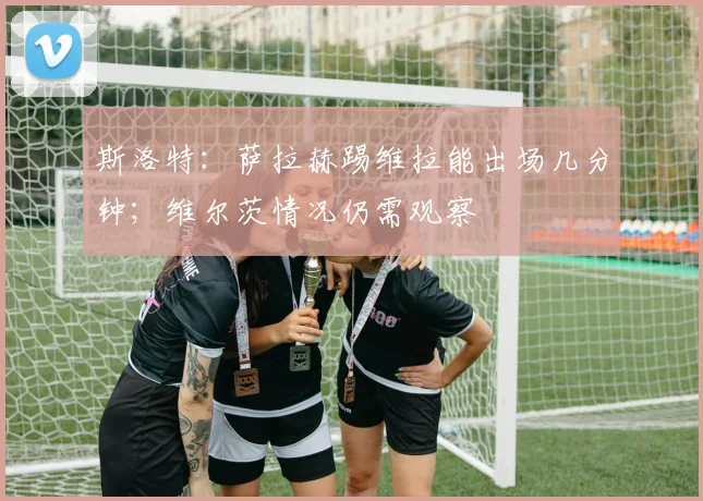 斯洛特：萨拉赫踢维拉能出场几分钟；维尔茨情况仍需观察