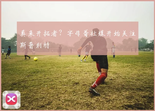 真来开拓者？字母哥社媒开始关注斯普利特